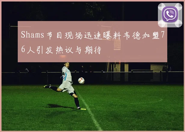 Shams节目现场迅速曝料韦德加盟76人引发热议与期待