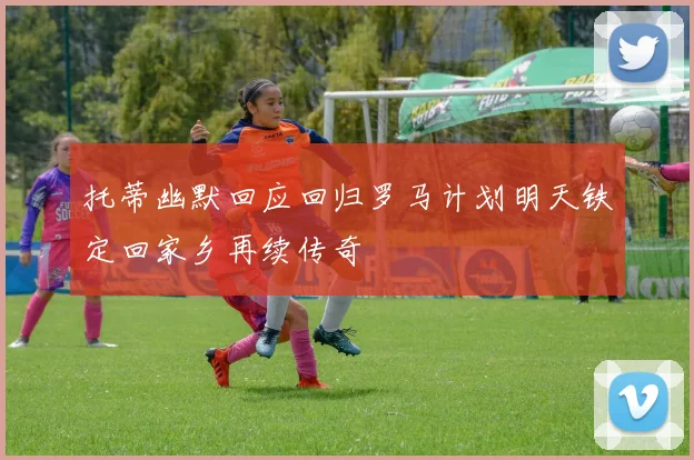 托蒂幽默回应回归罗马计划明天铁定回家乡再续传奇