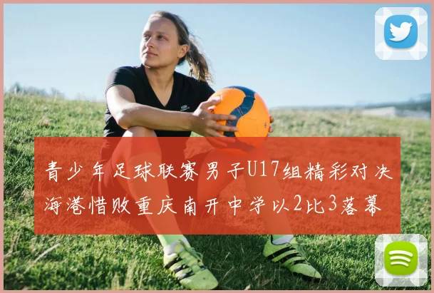 青少年足球联赛男子U17组精彩对决海港惜败重庆南开中学以2比3落幕
