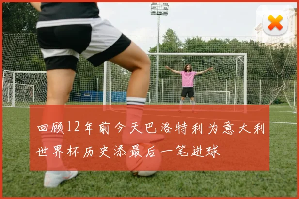 回顾12年前今天巴洛特利为意大利世界杯历史添最后一笔进球