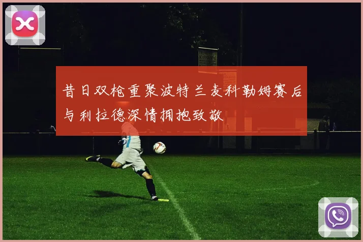昔日双枪重聚波特兰麦科勒姆赛后与利拉德深情拥抱致敬