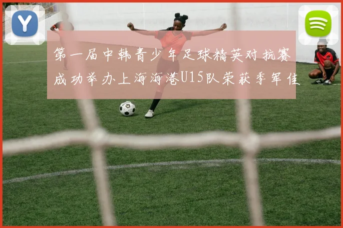 第一届中韩青少年足球精英对抗赛成功举办上海海港U15队荣获季军佳绩
