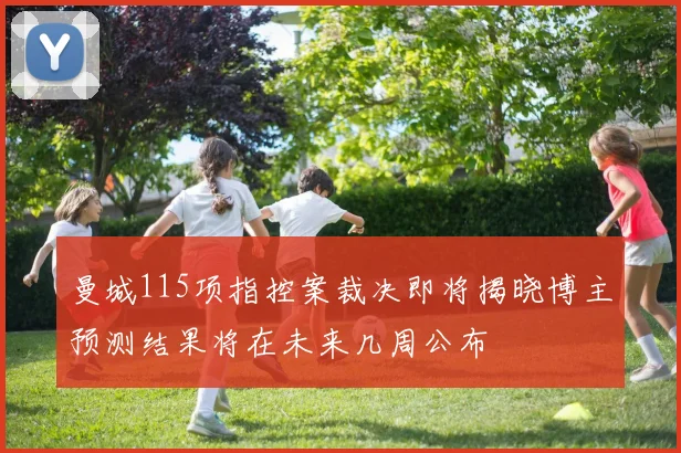 曼城115项指控案裁决即将揭晓博主预测结果将在未来几周公布