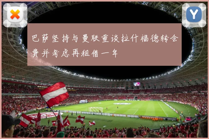 巴萨坚持与曼联重谈拉什福德转会费并考虑再租借一年