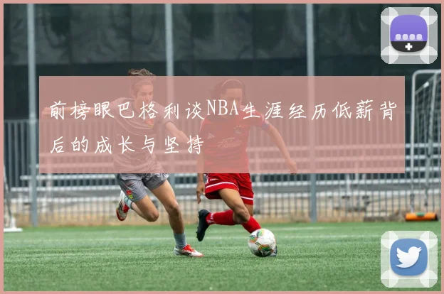 前榜眼巴格利谈NBA生涯经历低薪背后的成长与坚持