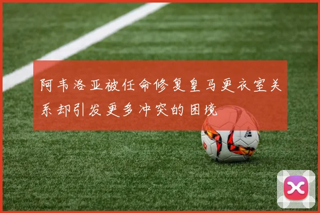 阿韦洛亚被任命修复皇马更衣室关系却引发更多冲突的困境