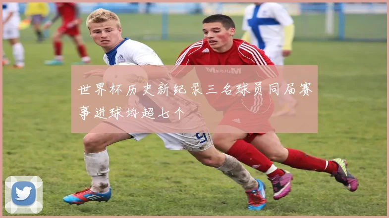 世界杯历史新纪录三名球员同届赛事进球均超七个