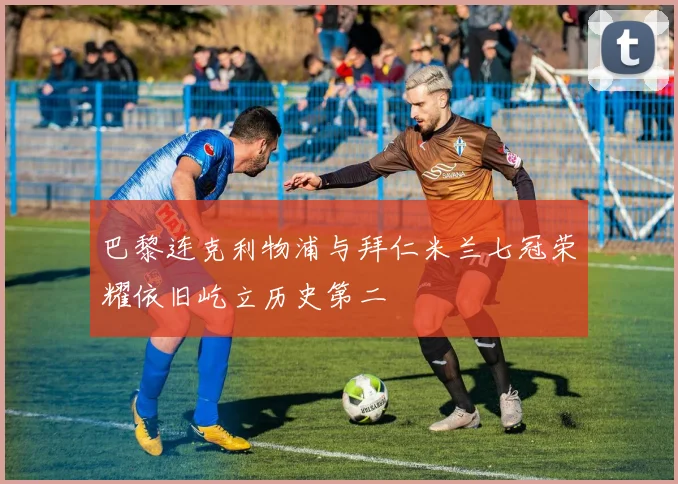 巴黎连克利物浦与拜仁米兰七冠荣耀依旧屹立历史第二