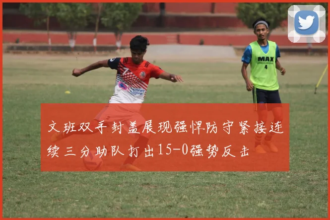 文班双手封盖展现强悍防守紧接连续三分助队打出15-0强势反击