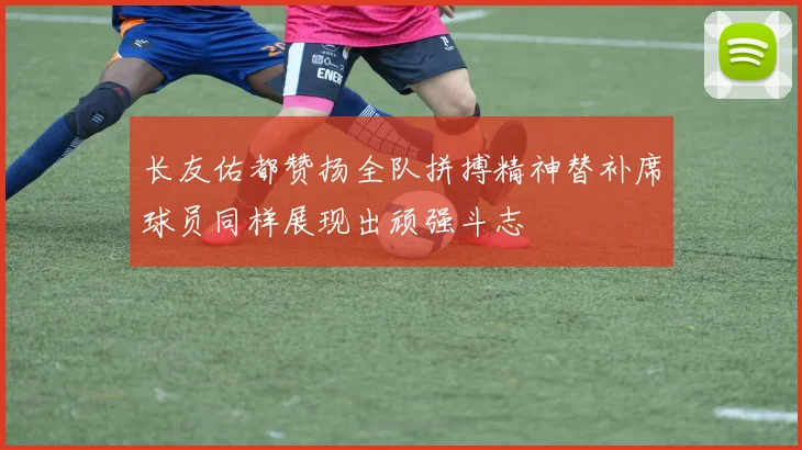 长友佑都赞扬全队拼搏精神替补席球员同样展现出顽强斗志