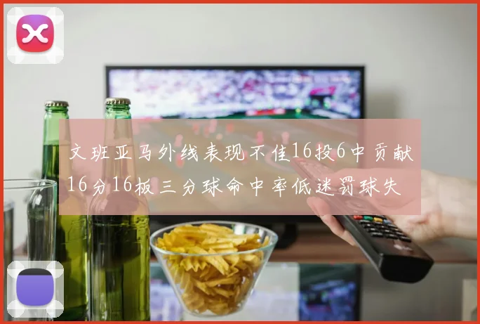 文班亚马外线表现不佳16投6中贡献16分16板三分球命中率低迷罚球失准影响球队表现