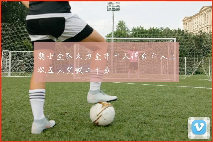 骑士全队火力全开十人得分六人上双五人突破二十分