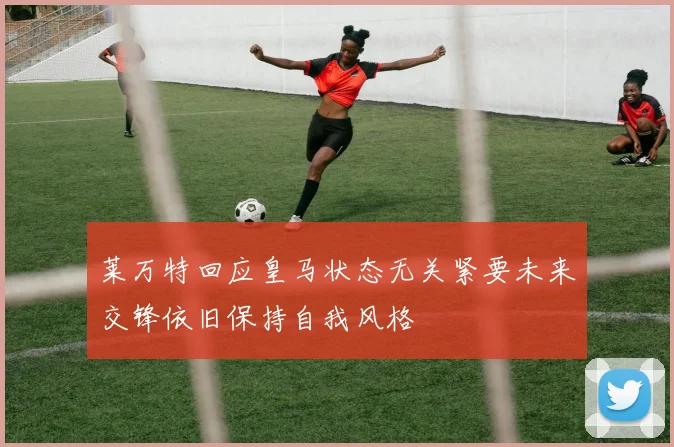 莱万特回应皇马状态无关紧要未来交锋依旧保持自我风格