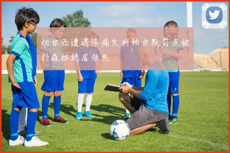 切尔西遭遇惨痛失利帕尔默罚点被扑森林稳居领先