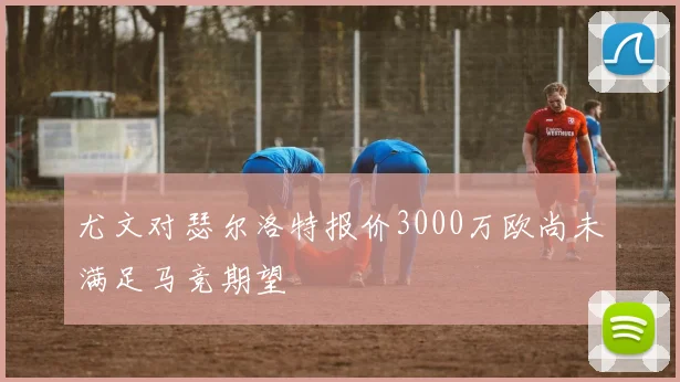 尤文对瑟尔洛特报价3000万欧尚未满足马竞期望