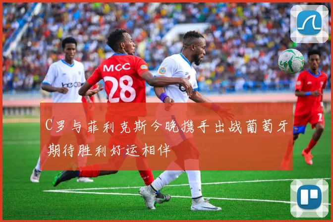 C罗与菲利克斯今晚携手出战葡萄牙期待胜利好运相伴