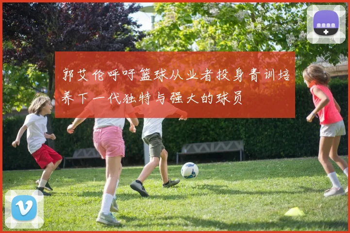 郭艾伦呼吁篮球从业者投身青训培养下一代独特与强大的球员