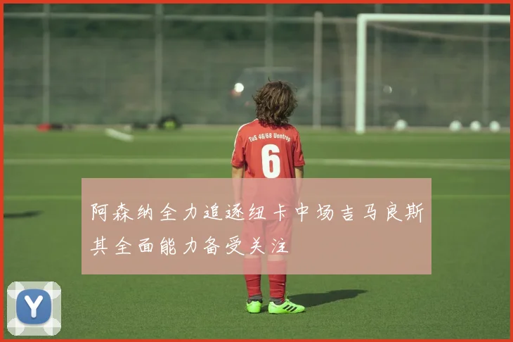 阿森纳全力追逐纽卡中场吉马良斯其全面能力备受关注