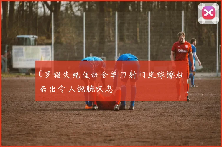 C罗错失绝佳机会单刀射门皮球擦柱而出令人扼腕叹息