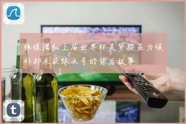 韩媒揭秘上届世界杯吴贤揆虽为候补却未获球衣号的背后故事