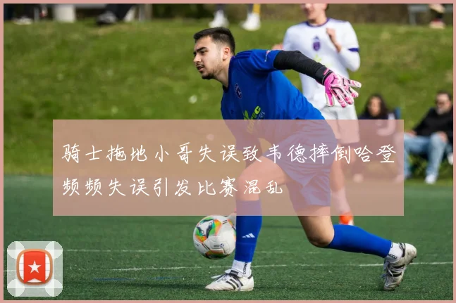 骑士拖地小哥失误致韦德摔倒哈登频频失误引发比赛混乱