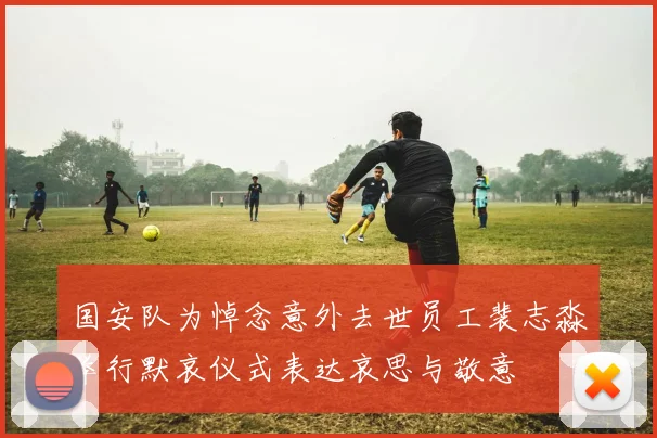 国安队为悼念意外去世员工裴志淼举行默哀仪式表达哀思与敬意