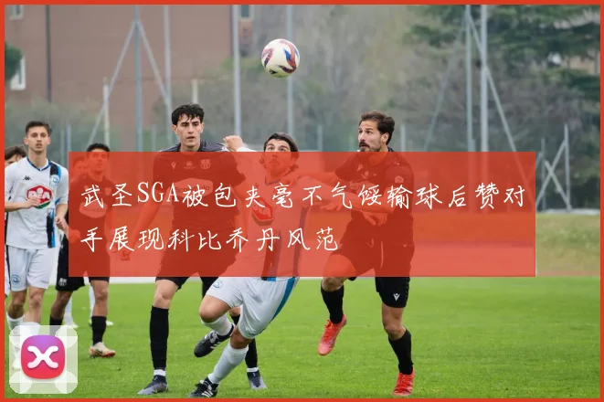 武圣SGA被包夹毫不气馁输球后赞对手展现科比乔丹风范