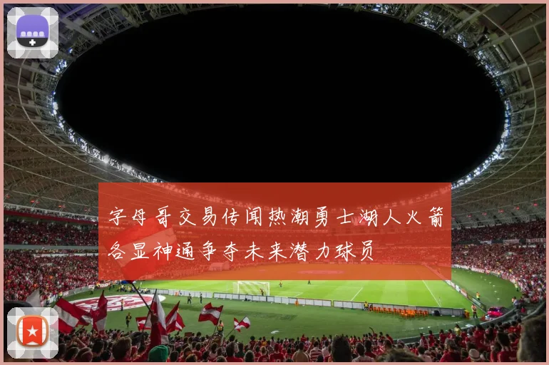 字母哥交易传闻热潮勇士湖人火箭各显神通争夺未来潜力球员
