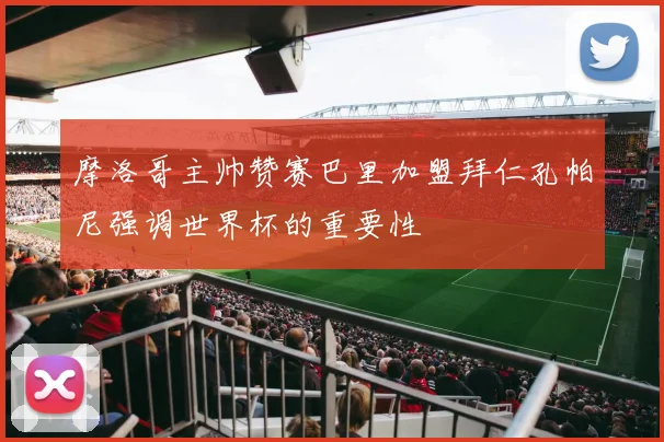 摩洛哥主帅赞赛巴里加盟拜仁孔帕尼强调世界杯的重要性