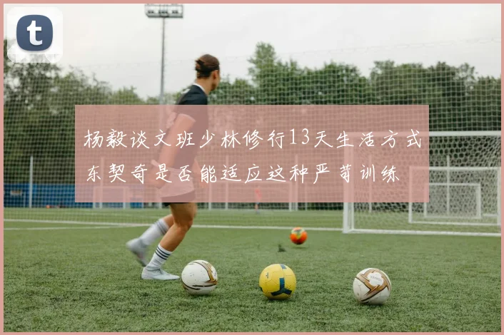 杨毅谈文班少林修行13天生活方式东契奇是否能适应这种严苛训练